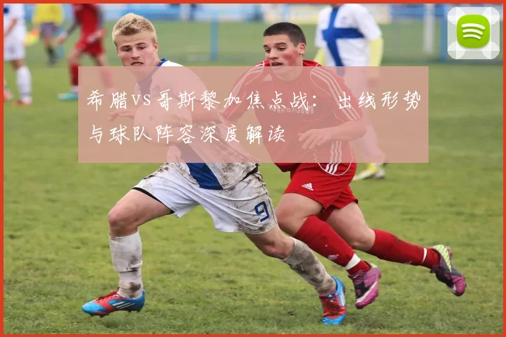 希腊vs哥斯黎加焦点战：出线形势与球队阵容深度解读