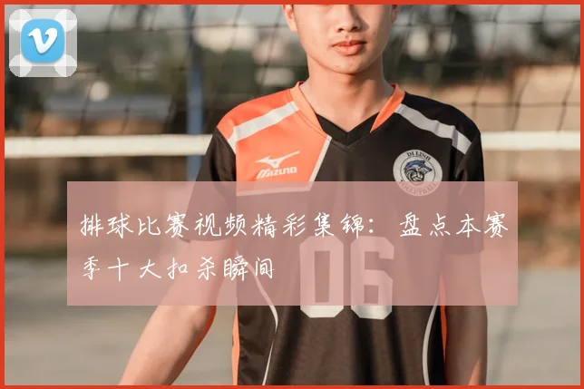 排球比赛视频精彩集锦：盘点本赛季十大扣杀瞬间