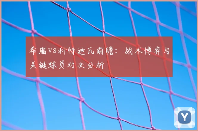 希腊vs科特迪瓦前瞻：战术博弈与关键球员对决分析