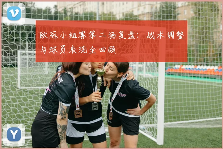 欧冠小组赛第二场复盘：战术调整与球员表现全回顾
