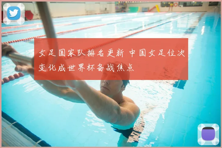 女足国家队排名更新 中国女足位次变化成世界杯备战焦点