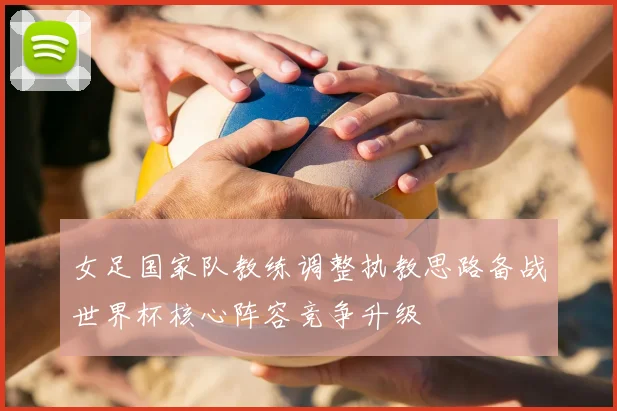 女足国家队教练调整执教思路备战世界杯核心阵容竞争升级