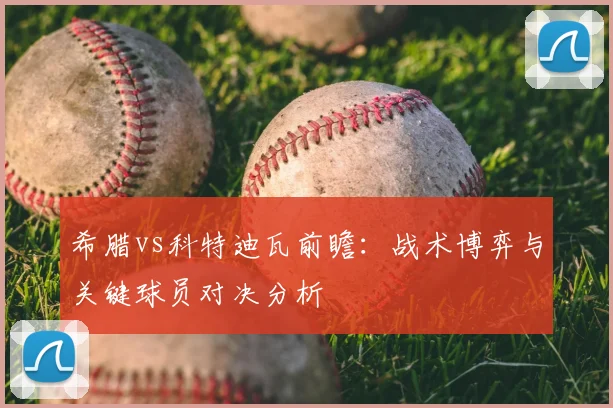 希腊vs科特迪瓦前瞻：战术博弈与关键球员对决分析