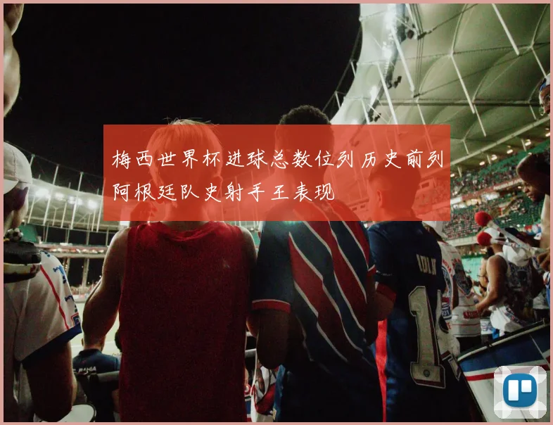 梅西世界杯进球总数位列历史前列阿根廷队史射手王表现