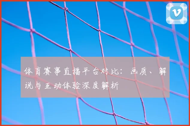 体育赛事直播平台对比：画质、解说与互动体验深度解析