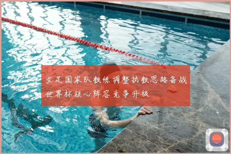 女足国家队教练调整执教思路备战世界杯核心阵容竞争升级