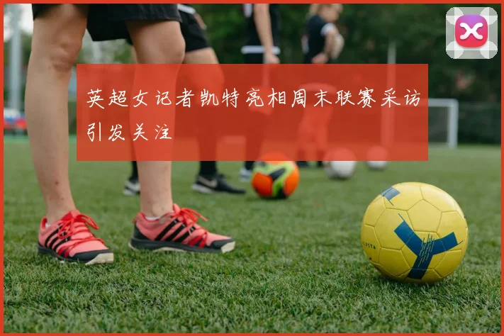 英超女记者凯特亮相周末联赛采访引发关注